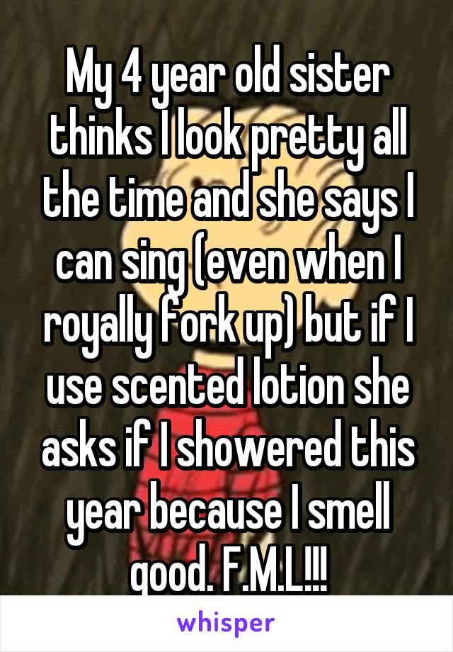 My 4 year old sister thinks I look pretty all the time and she says I can sing (even when I royally fork up) but if I use scented lotion she asks if I showered this year because I smell good. F.M.L!!!