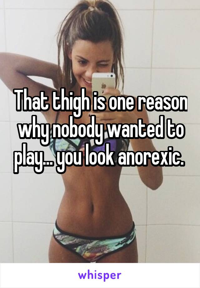 That thigh is one reason why nobody wanted to play... you look anorexic.  