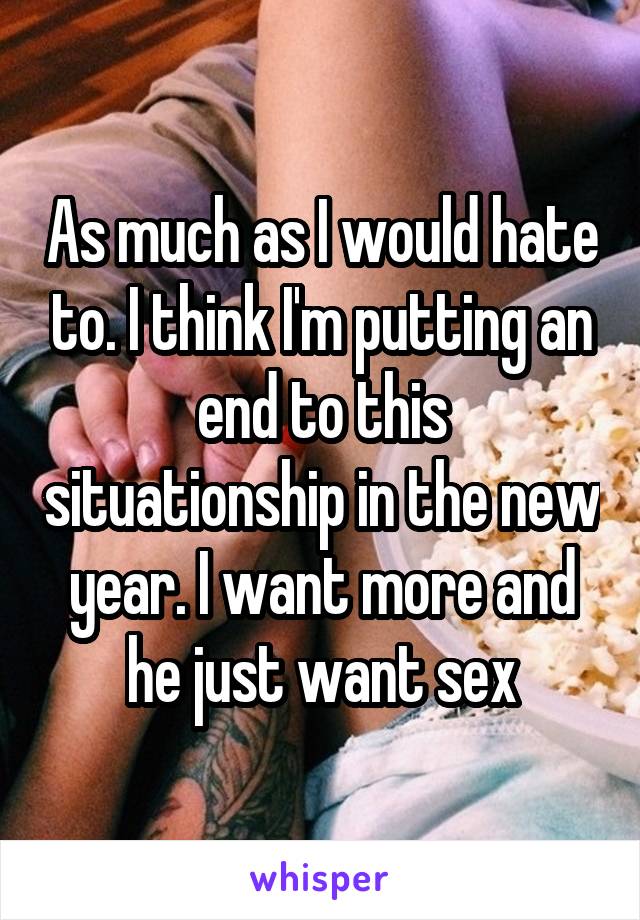 As much as I would hate to. I think I'm putting an end to this situationship in the new year. I want more and he just want sex