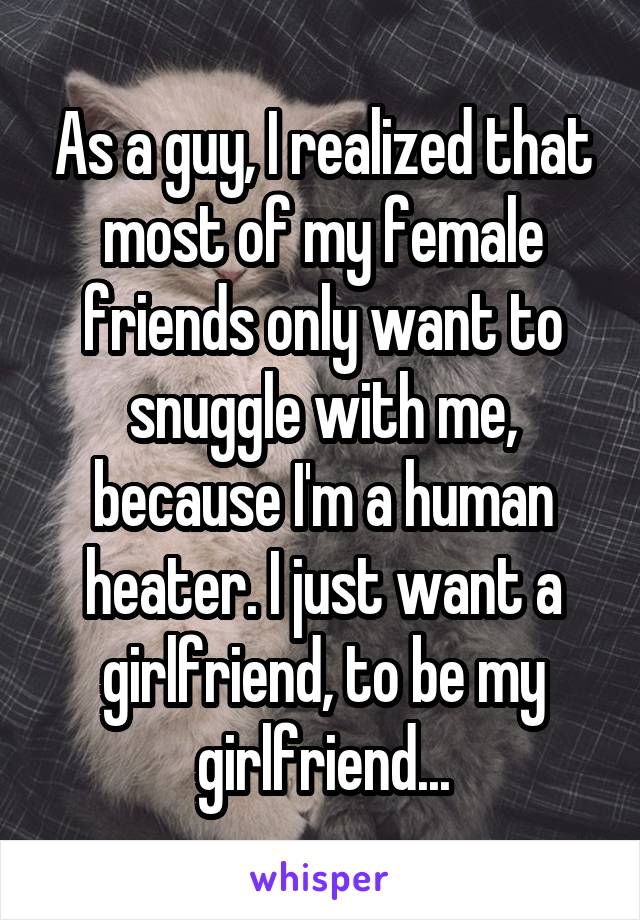 As a guy, I realized that most of my female friends only want to snuggle with me, because I'm a human heater. I just want a girlfriend, to be my girlfriend...