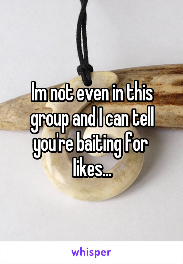 Im not even in this group and I can tell you're baiting for 
Iikes...