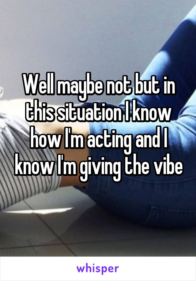 Well maybe not but in this situation I know how I'm acting and I know I'm giving the vibe 