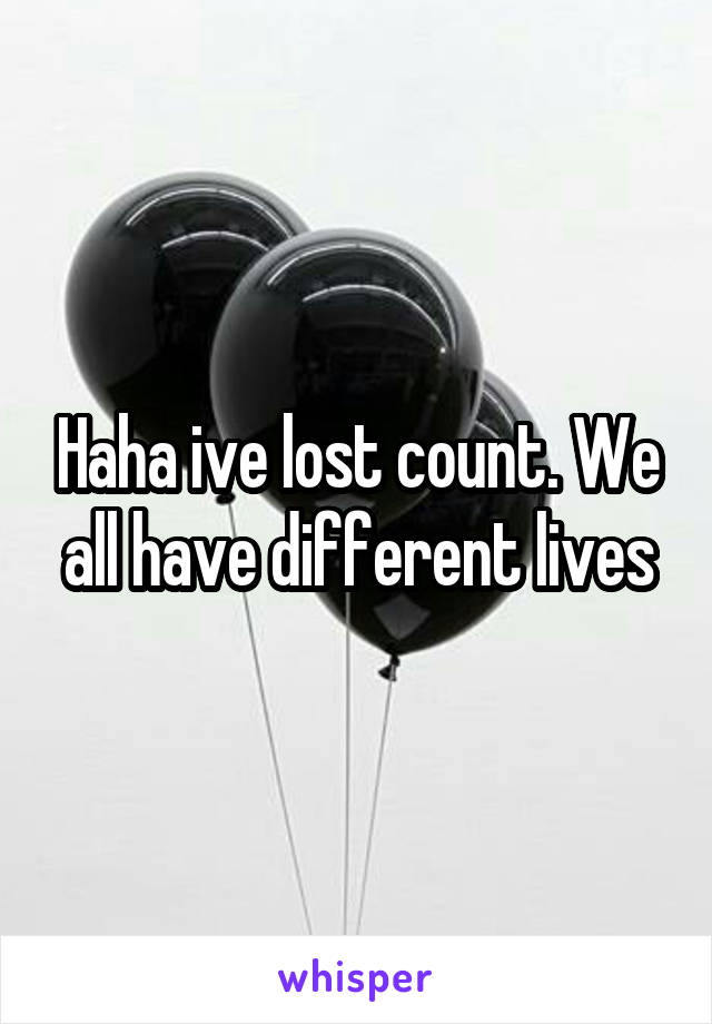 Haha ive lost count. We all have different lives