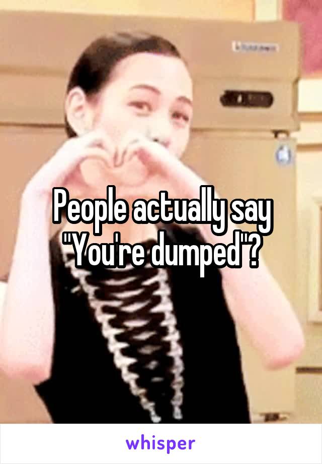 People actually say "You're dumped"?