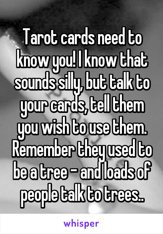 Tarot cards need to know you! I know that sounds silly, but talk to your cards, tell them you wish to use them. Remember they used to be a tree - and loads of people talk to trees..