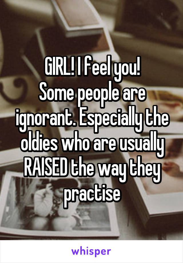 GIRL! I feel you!
Some people are ignorant. Especially the oldies who are usually RAISED the way they practise