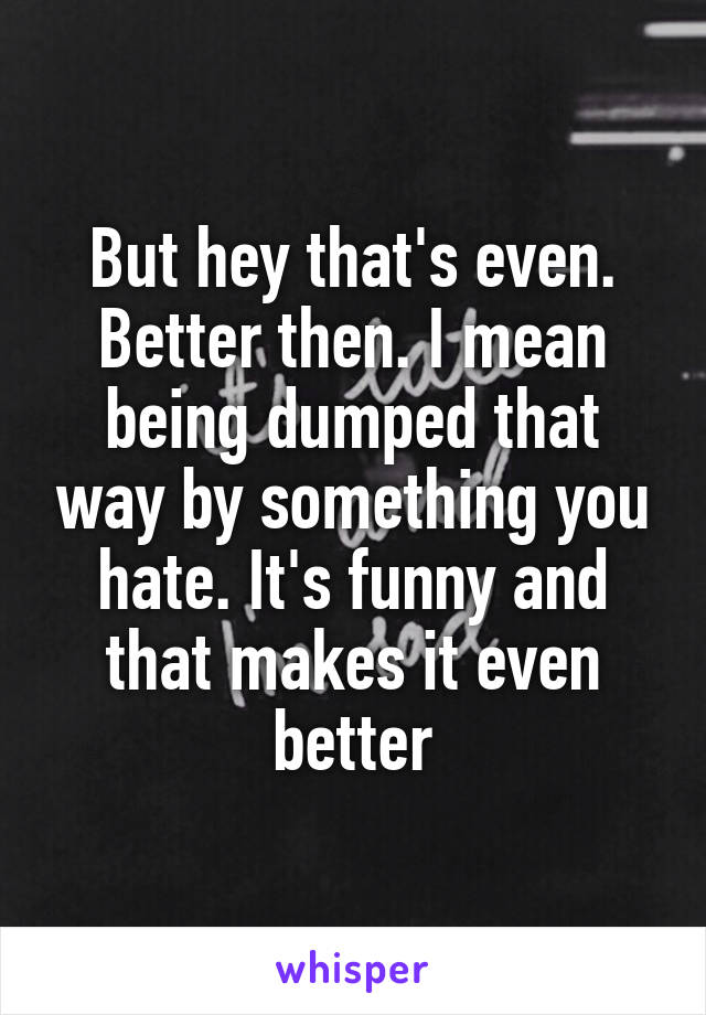 But hey that's even. Better then. I mean being dumped that way by something you hate. It's funny and that makes it even better