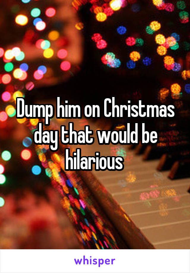 Dump him on Christmas day that would be hilarious 