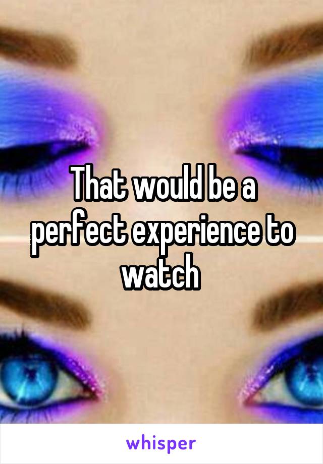 That would be a perfect experience to watch 