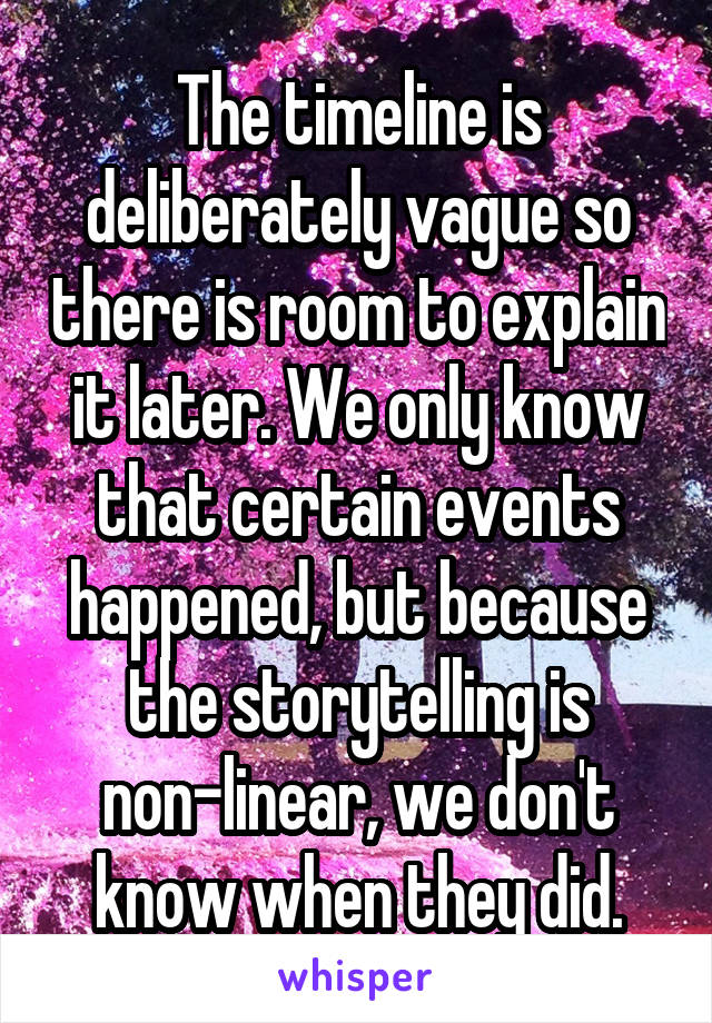 The timeline is deliberately vague so there is room to explain it later. We only know that certain events happened, but because the storytelling is non-linear, we don't know when they did.