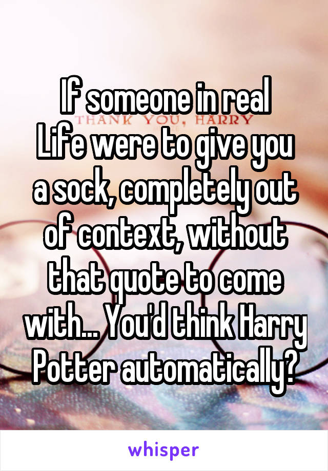 If someone in real
Life were to give you a sock, completely out of context, without that quote to come with... You'd think Harry Potter automatically?