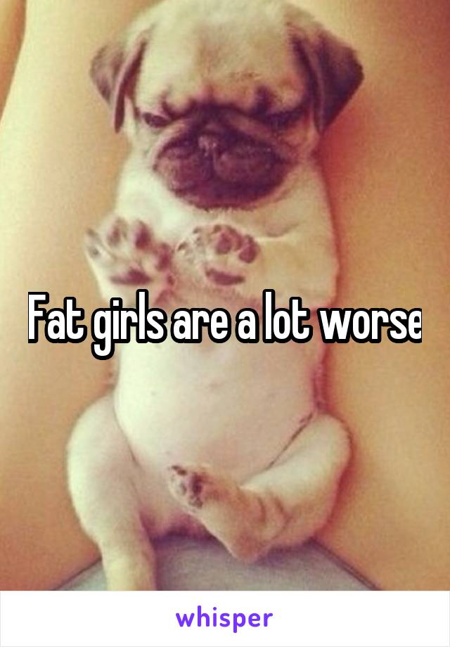 Fat girls are a lot worse