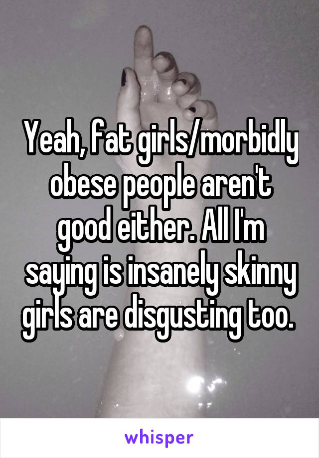 Yeah, fat girls/morbidly obese people aren't good either. All I'm saying is insanely skinny girls are disgusting too. 