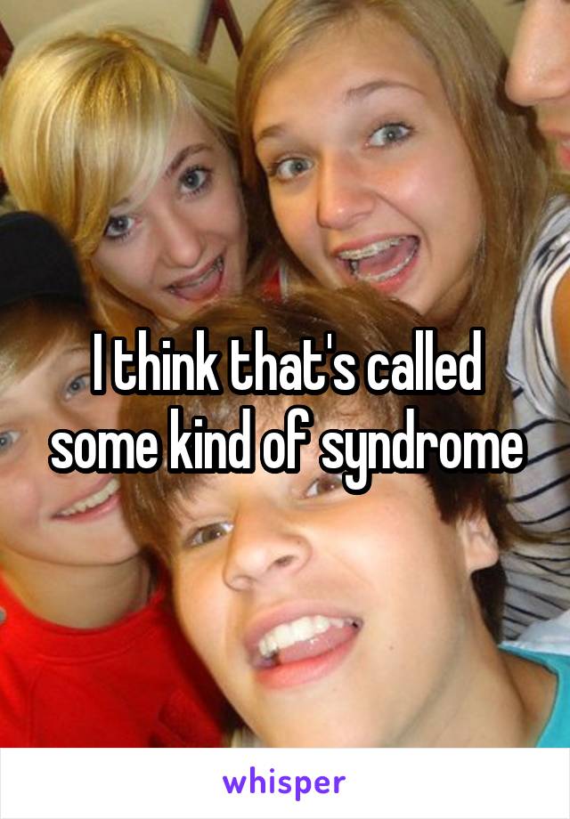 I think that's called some kind of syndrome
