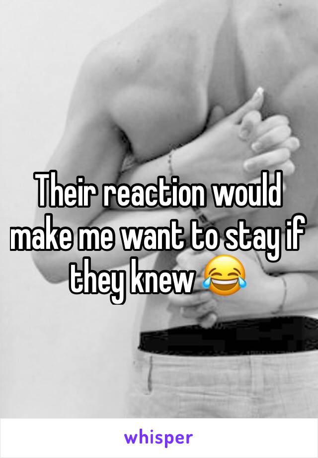 Their reaction would make me want to stay if they knew 😂