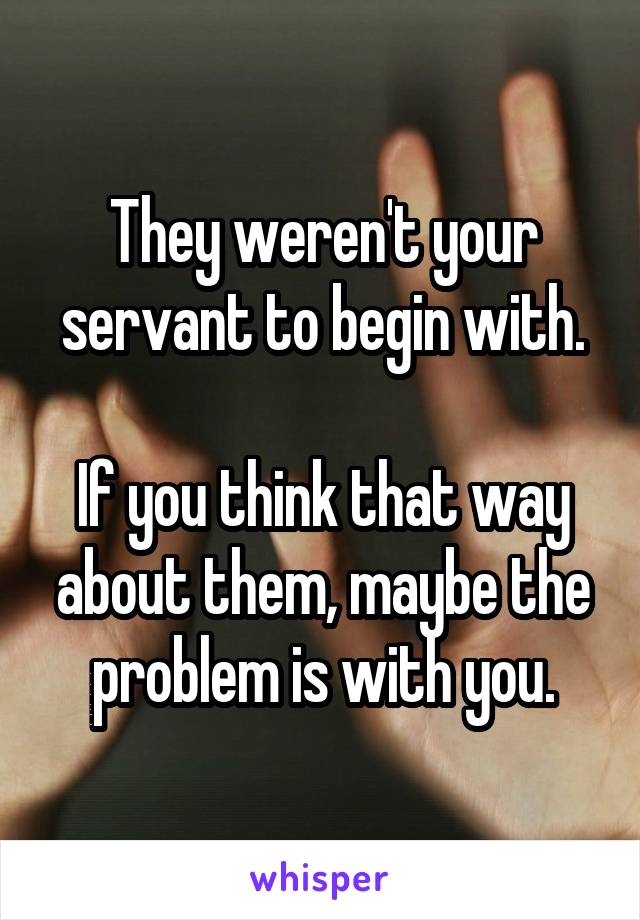 They weren't your servant to begin with.

If you think that way about them, maybe the problem is with you.