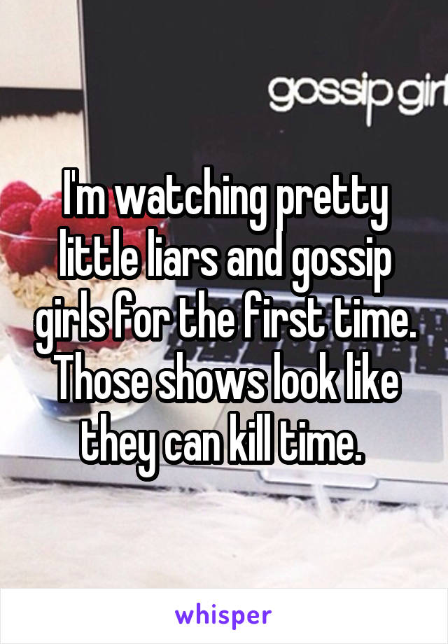 I'm watching pretty little liars and gossip girls for the first time. Those shows look like they can kill time. 