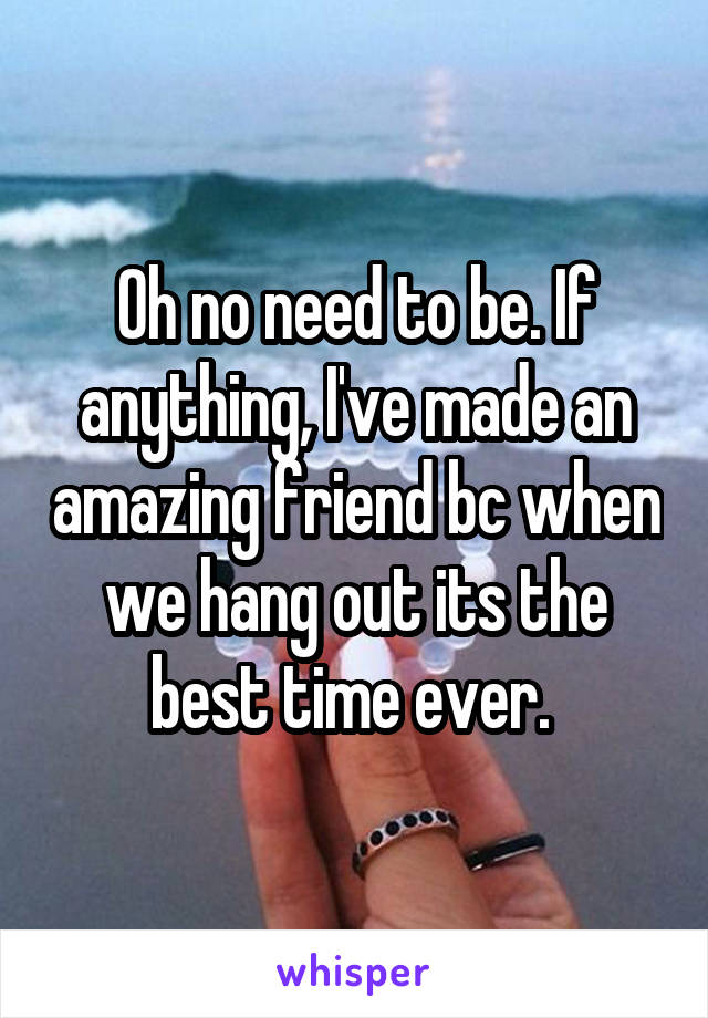 Oh no need to be. If anything, I've made an amazing friend bc when we hang out its the best time ever. 