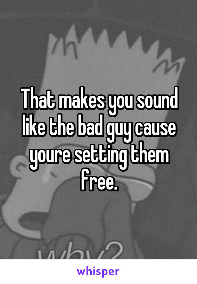 That makes you sound like the bad guy cause youre setting them free.