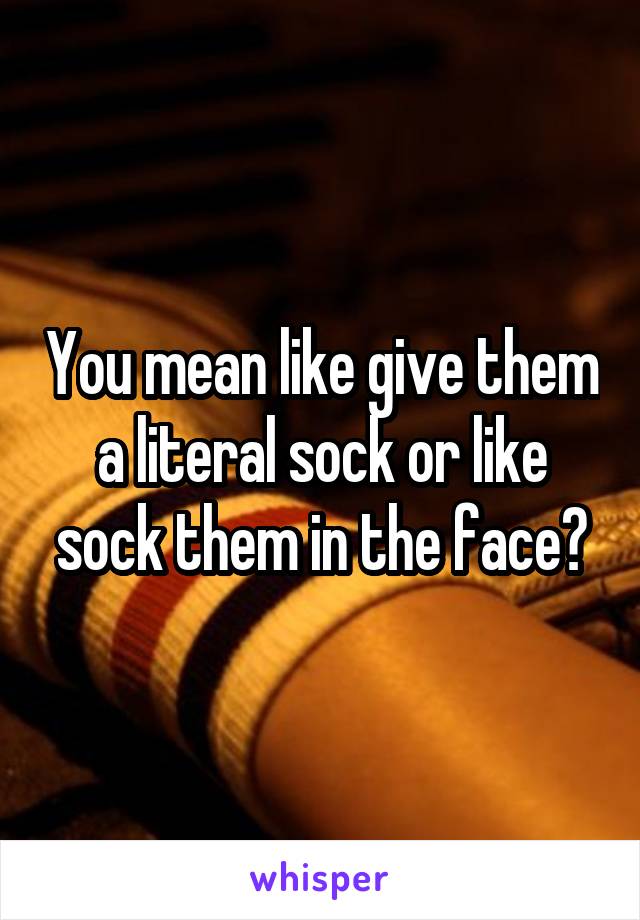 You mean like give them a literal sock or like sock them in the face?