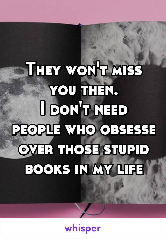 They won't miss you then.
I don't need people who obsesse over those stupid books in my life