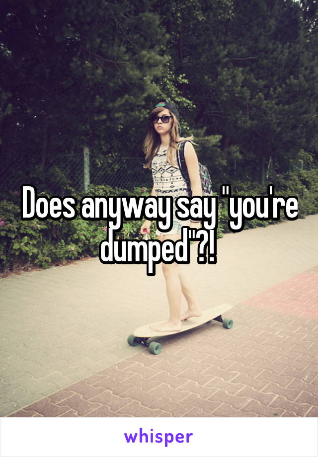 Does anyway say "you're dumped"?! 