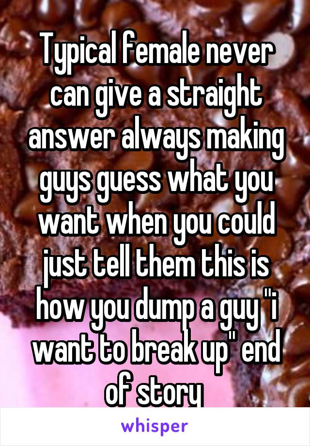 Typical female never can give a straight answer always making guys guess what you want when you could just tell them this is how you dump a guy "i want to break up" end of story 