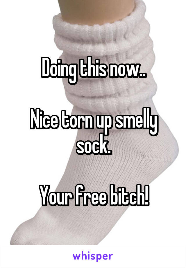 Doing this now..

Nice torn up smelly sock.

Your free bitch!