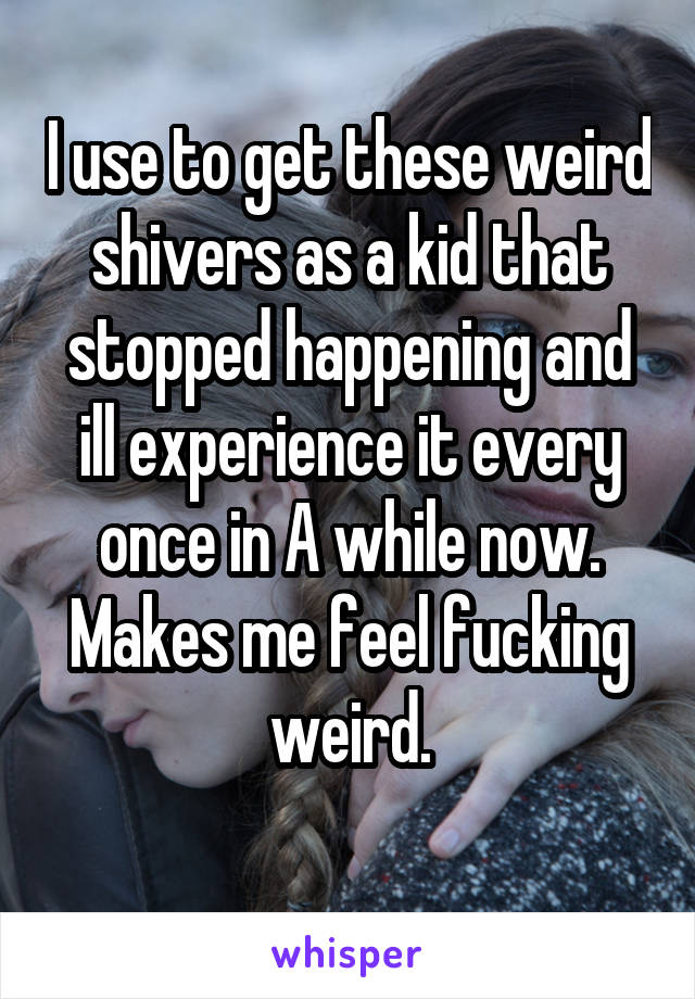 I use to get these weird shivers as a kid that stopped happening and ill experience it every once in A while now. Makes me feel fucking weird.
