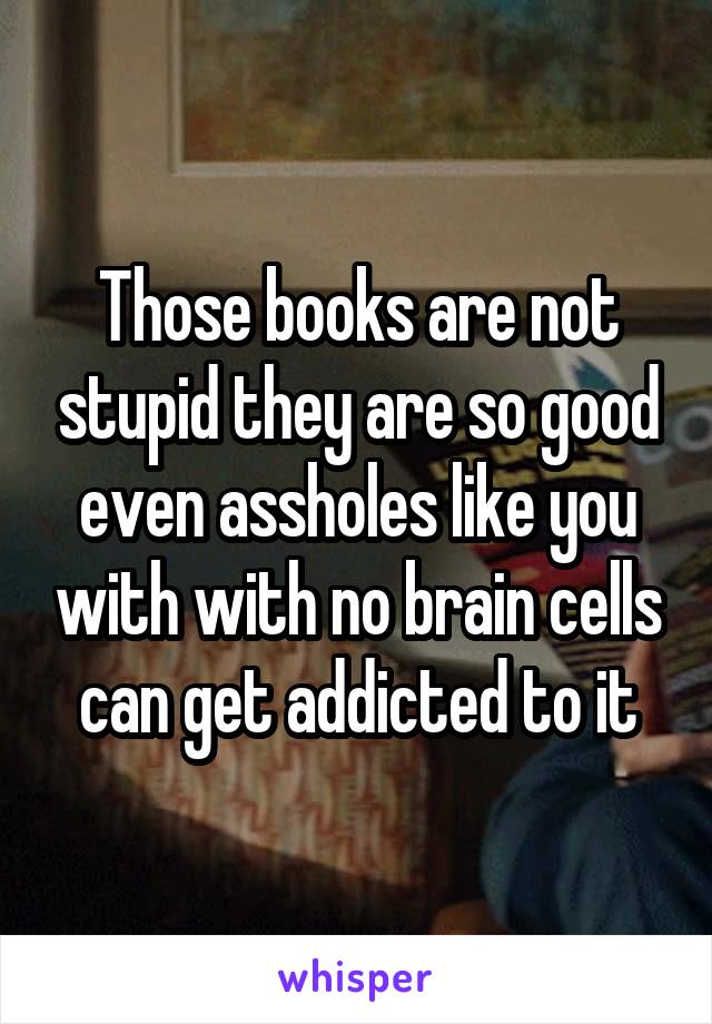 Those books are not stupid they are so good even assholes like you with with no brain cells can get addicted to it