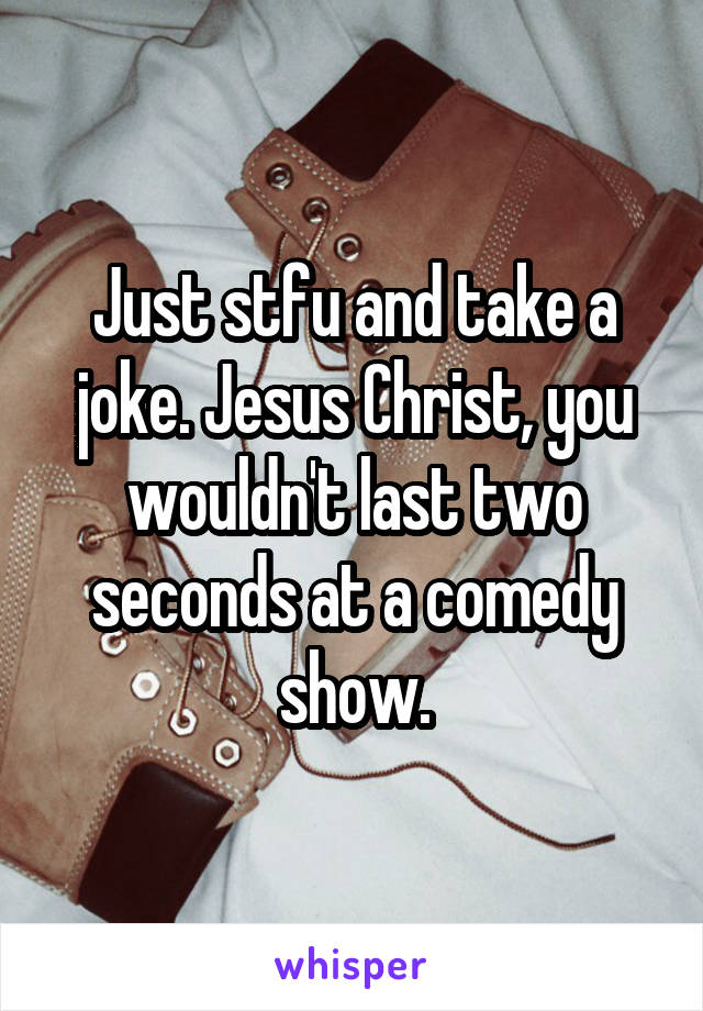 Just stfu and take a joke. Jesus Christ, you wouldn't last two seconds at a comedy show.