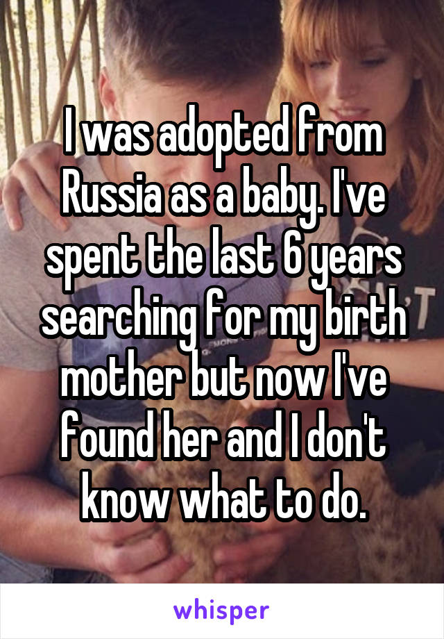 I was adopted from Russia as a baby. I've spent the last 6 years searching for my birth mother but now I've found her and I don't know what to do.