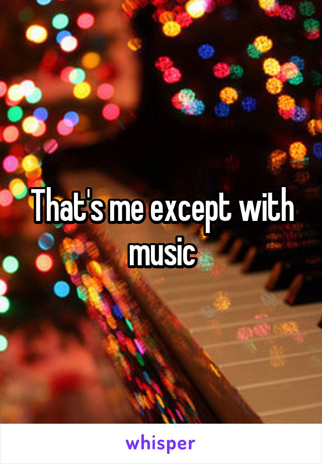 That's me except with music