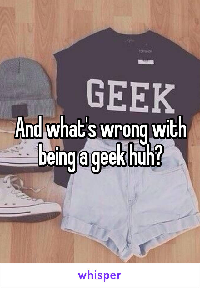 And what's wrong with being a geek huh?