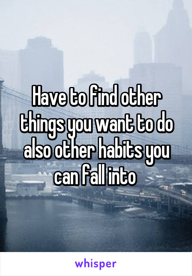 Have to find other things you want to do also other habits you can fall into 