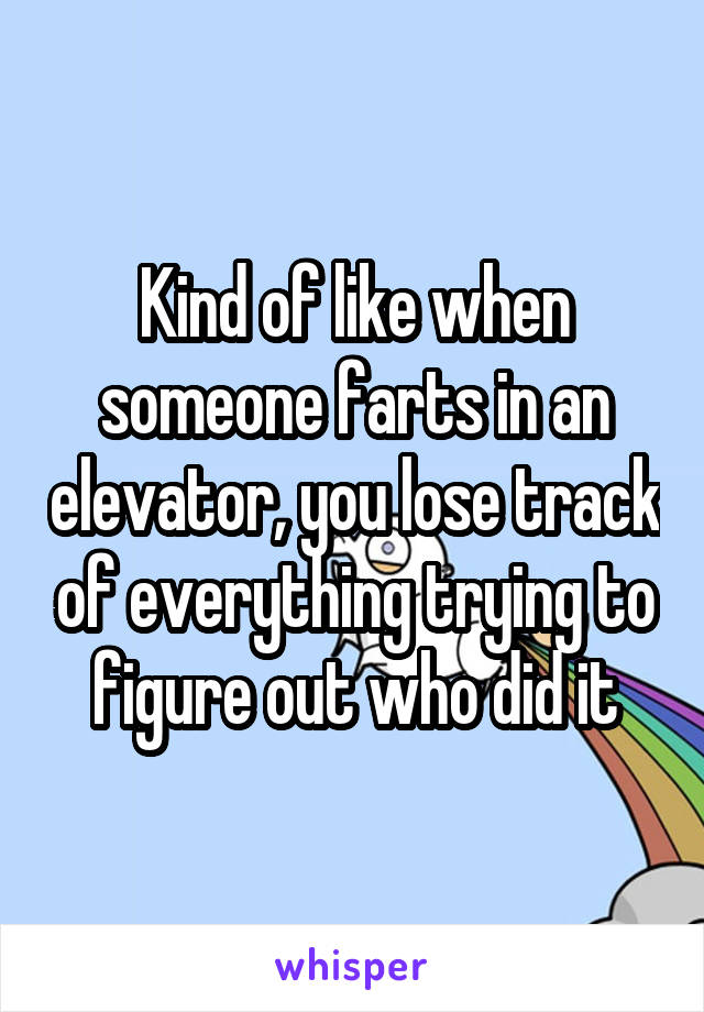 Kind of like when someone farts in an elevator, you lose track of everything trying to figure out who did it