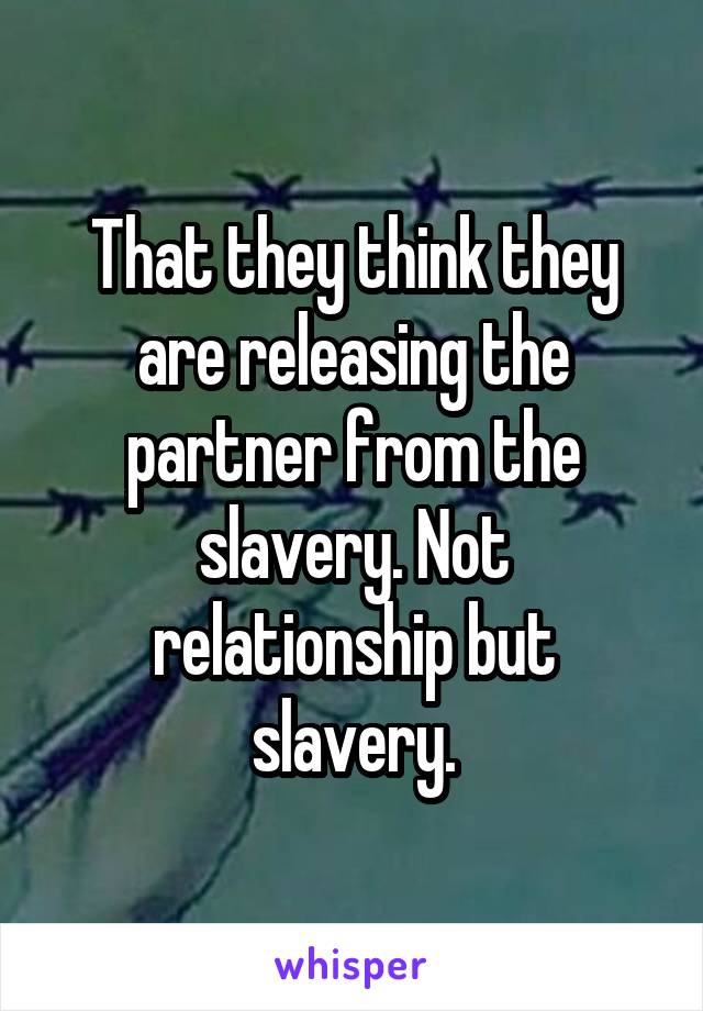 That they think they are releasing the partner from the slavery. Not relationship but slavery.