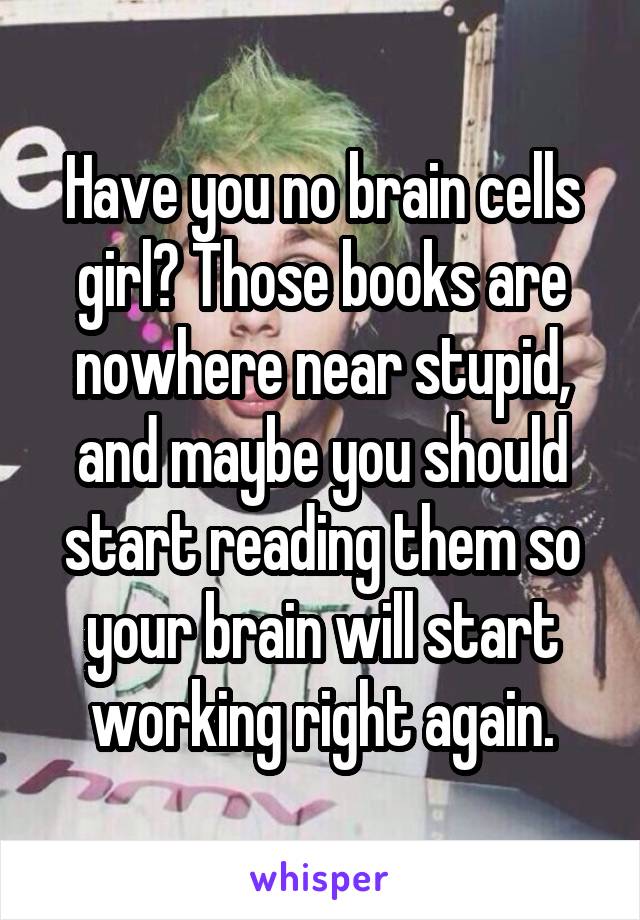 Have you no brain cells girl? Those books are nowhere near stupid, and maybe you should start reading them so your brain will start working right again.