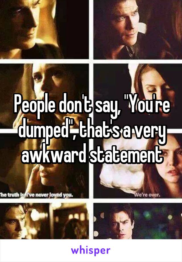 People don't say, "You're dumped", that's a very awkward statement