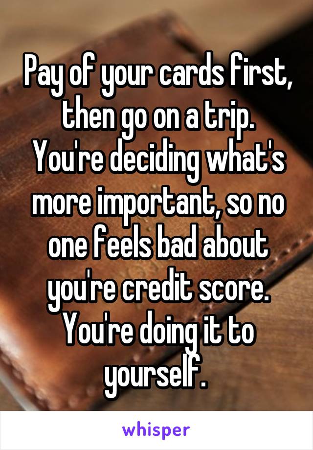 Pay of your cards first, then go on a trip.
You're deciding what's more important, so no one feels bad about you're credit score.
You're doing it to yourself. 