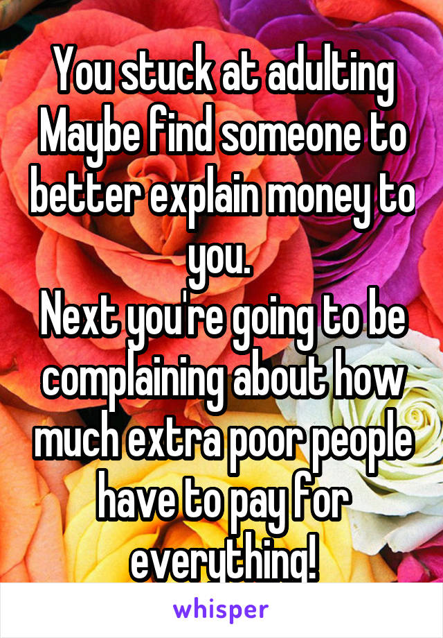 You stuck at adulting
Maybe find someone to better explain money to you. 
Next you're going to be complaining about how much extra poor people have to pay for everything!