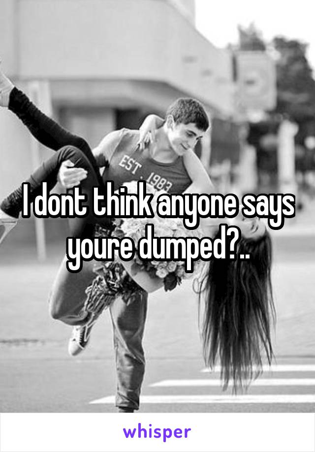 I dont think anyone says youre dumped?..