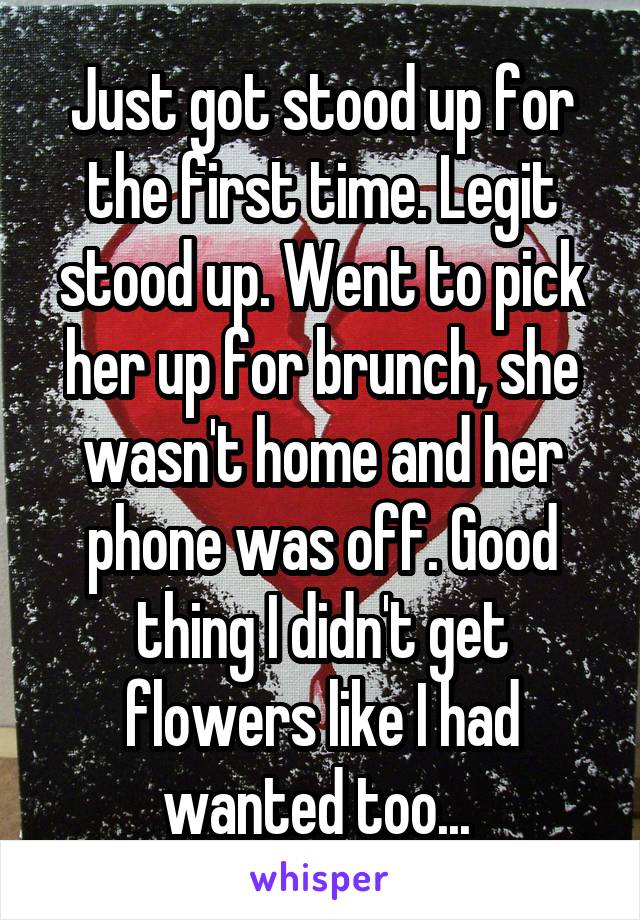 Just got stood up for the first time. Legit stood up. Went to pick her up for brunch, she wasn't home and her phone was off. Good thing I didn't get flowers like I had wanted too... 