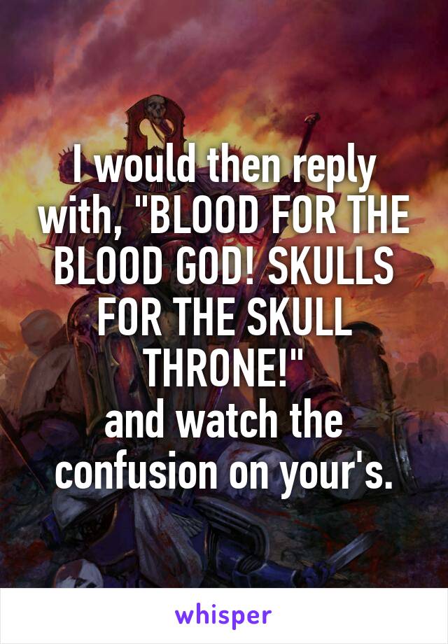 I would then reply with, "BLOOD FOR THE BLOOD GOD! SKULLS FOR THE SKULL THRONE!"
and watch the confusion on your's.