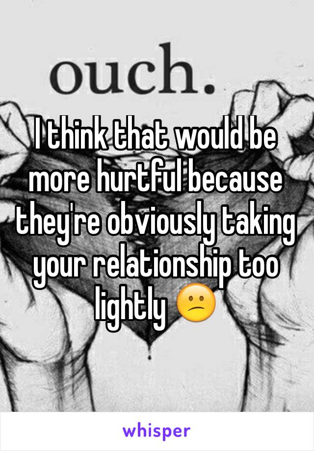 I think that would be more hurtful because they're obviously taking your relationship too lightly 😕