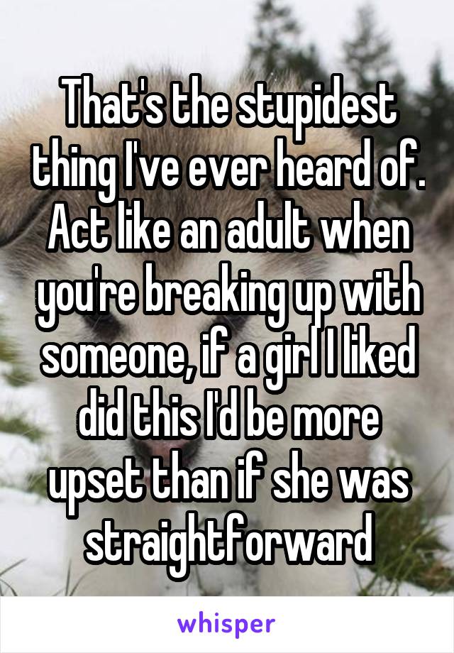 That's the stupidest thing I've ever heard of. Act like an adult when you're breaking up with someone, if a girl I liked did this I'd be more upset than if she was straightforward