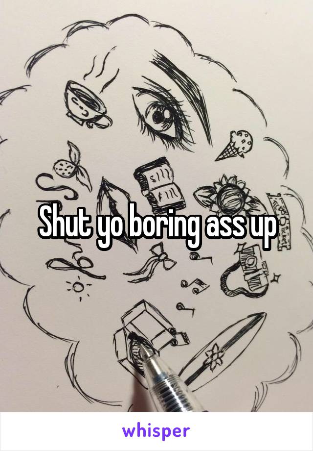 Shut yo boring ass up