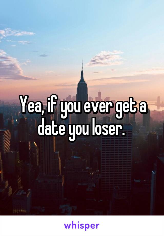 Yea, if you ever get a date you loser. 