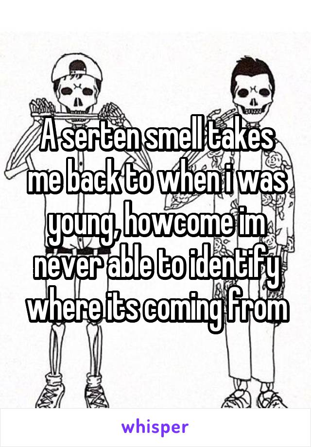 A serten smell takes me back to when i was young, howcome im never able to identify where its coming from