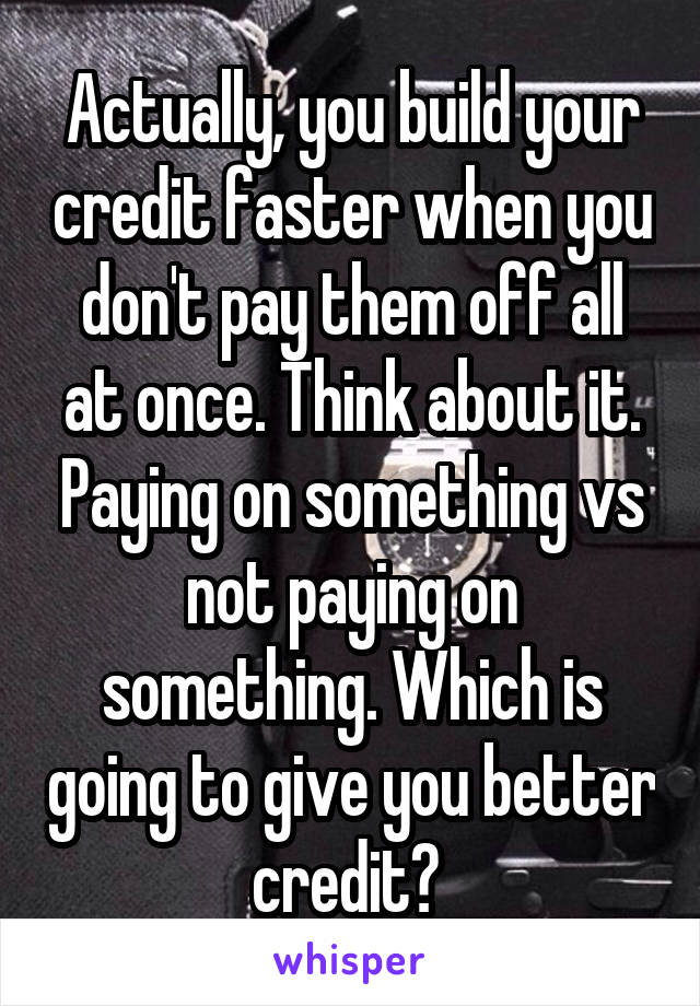 Actually, you build your credit faster when you don't pay them off all at once. Think about it. Paying on something vs not paying on something. Which is going to give you better credit? 
